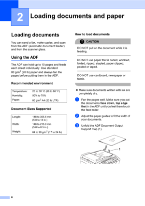Page 166
2
Loading documents2
You can send a fax, make copies, and scan 
from the ADF (automatic document feeder) 
and from the scanner glass.
Using the ADF2
The ADF can hold up to 10 pages and feeds 
each sheet individually. Use standard 
80 g/m
2 (20 lb) paper and always fan the 
pages before putting them in the ADF.
Recommended environment2
Document Sizes Supported2
How to load documents2
CAUTION 
DO NOT pull on the document while it is 
feeding.
  
DO NOT use paper that is curled, wrinkled, 
folded, ripped,...