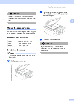 Page 17Loading documents and paper
7
2
CAUTION 
DO NOT leave thick documents on the 
scanner glass. If you do this, the ADF may 
jam.
 
Using the scanner glass2
You can use the scanner glass to fax, copy or 
scan pages of a book or one page at a time.
Document Sizes Supported2
How to load documents2
Note
To use the scanner glass, the ADF must 
be empty.
 
aLift the document cover. 
bUsing the document guidelines on the 
left, centre the document face down on 
the scanner glass.
 
cClose the document cover....