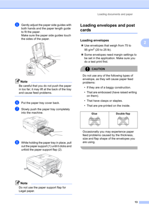 Page 23Loading documents and paper
13
2
eGently adjust the paper side guides with 
both hands and the paper length guide 
to fit the paper.
Make sure the paper side guides touch 
the sides of the paper.
 
Note
Be careful that you do not push the paper 
in too far; it may lift at the back of the tray 
and cause feed problems.
 
fPut the paper tray cover back.
gSlowly push the paper tray completely 
into the machine.
 
hWhile holding the paper tray in place, pull 
out the paper support (1) until it clicks and...