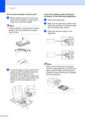 Page 24Chapter 2
14
How to load envelopes and post cards2
aBefore loading, press the corners and 
sides of the envelopes or post cards to 
make them as flat as possible.
Note
If the envelopes or post cards are ‘double-
feeding’, put one envelope in the paper 
tray at a time.
 
 
 
 
bPut the envelopes or post cards into the 
paper tray with the address side down 
and the leading edge (top of the 
envelopes) in first. Slide the paper side 
guides (1) and paper length guide (2) to 
fit the size of the envelopes...