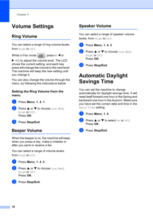 Page 28Chapter 3
18
Volume Settings3
Ring Volume3
You can select a range of ring volume levels, 
from High to Off.
While in Fax mode  , press d or 
c to adjust the volume level. The LCD 
shows the current setting, and each key 
press will change the volume to the next level. 
The machine will keep the new setting until 
you change it.
You can also change the volume through the 
menu, by following the instructions below:
Setting the Ring Volume from the 
menu
3
aPress Menu, 1, 4, 1.
bPress a or b to choose Low,...