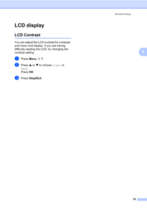 Page 29General setup
19
3
LCD display3
LCD Contrast3
You can adjust the LCD contrast for a sharper 
and more vivid display. If you are having 
difficulty reading the LCD, try changing the 
contrast setting.
aPress Menu, 1, 7.
bPress a or b to choose Light or 
Dark.
Press OK.
cPress Stop/Exit. 
