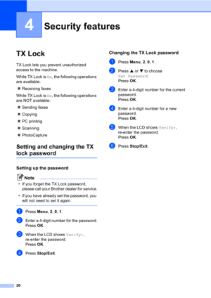 Page 3020
4
TX Lock4
TX Lock lets you prevent unauthorized 
access to the machine.
While TX Lock is On, the following operations 
are available:
„Receiving faxes
While TX Lock is On, the following operations 
are NOT available:
„Sending faxes
„Copying
„PC printing 
„Scanning
„PhotoCapture 
Setting and changing the TX 
lock password
Setting up the password4
Note
• If you forget the TX Lock password, 
please call your Brother dealer for service.
• If you have already set the password, you 
will not need to set it...