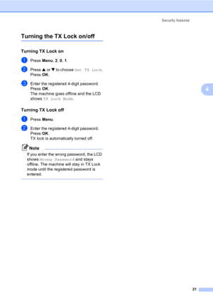 Page 31Security features
21
4
Turning the TX Lock on/off
Turning TX Lock on4
aPress Menu, 2, 0, 1.
bPress a or b to choose Set TX Lock.
Press OK.
cEnter the registered 4-digit password.
Press OK.
The machine goes offline and the LCD 
shows TX Lock Mode.
Turning TX Lock off4
aPress Menu.
bEnter the registered 4-digit password.
Press OK.
TX lock is automatically turned off.
Note
If you enter the wrong password, the LCD 
shows Wrong Password and stays 
offline. The machine will stay in TX Lock 
mode until the...