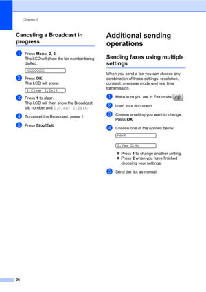 Page 36Chapter 5
26
Canceling a Broadcast in 
progress5
aPress Menu, 2, 5.
The LCD will show the fax number being 
dialled.
 
XXXXXXXX
bPress OK.
The LCD will show:
 
1.Clear 2.Exit
cPress 1 to clear.
The LCD will then show the Broadcast 
job number and 1.Clear 2.Exit.
dTo cancel the Broadcast, press 1.
ePress Stop/Exit.
Additional sending 
operations
5
Sending faxes using multiple 
settings5
When you send a fax you can choose any 
combination of these settings: resolution, 
contrast, overseas mode and real...