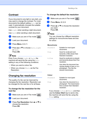 Page 37Sending a fax
27
5
Contrast5
If your document is very light or very dark, you 
may want to change the contrast. For most 
documents the default setting Auto can be 
used. It automatically chooses the suitable 
contrast for your document.
Use Light when sending a light document.
Use Dark when sending a dark document.
aMake sure you are in Fax mode  .
bLoad your document.
cPress Menu, 2, 2, 1.
dPress a or b to choose Auto, Light 
or Dark. 
Press OK. 
Note
Even if you choose Light or Dark, the 
machine will...