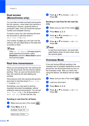 Page 38Chapter 5
28
Dual access
(Monochrome only)5
You can dial a number and start scanning the 
fax into memory—even when the machine is 
sending from memory, receiving faxes or 
printing PC data. The LCD shows the new job 
number and available memory.
To send a colour fax, the machine will send 
the document in real time (even if 
Real Time TX is Off).
The number of pages you can scan into the 
memory will vary depending on the data that 
is printed on them.
Note
If the Out of Memory message appears 
while...