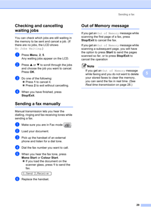 Page 39Sending a fax
29
5 Checking and cancelling 
waiting jobs5
You can check which jobs are still waiting in 
the memory to be sent and cancel a job. (If 
there are no jobs, the LCD shows 
No Jobs Waiting.)
aPress Menu, 2, 5.
Any waiting jobs appear on the LCD.
bPress a or b to scroll through the jobs 
and choose the job you want to cancel.
Press OK.
cDo one of the following:
„Press 1 to cancel it.
„Press 2 to exit without cancelling.
dWhen you have finished, press 
Stop/Exit.
Sending a fax manually5
Manual...