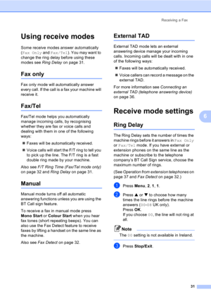 Page 41Receiving a Fax
31
6
Using receive modes6
Some receive modes answer automatically 
(Fax Only and Fax/Tel). You may want to 
change the ring delay before using these 
modes see Ring Delay on page 31.
Fax only6
Fax only mode will automatically answer 
every call. If the call is a fax your machine will 
receive it.
Fax/Tel6
Fax/Tel mode helps you automatically 
manage incoming calls, by recognising 
whether they are fax or voice calls and 
dealing with them in one of the following 
ways:
„Faxes will be...