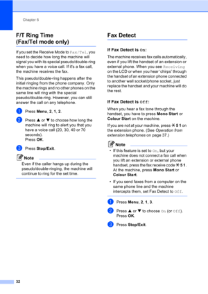 Page 42Chapter 6
32
F/T Ring Time
(Fax/Tel mode only)6
If you set the Receive Mode to Fax/Tel, you 
need to decide how long the machine will 
signal you with its special pseudo/double-ring 
when you have a voice call. If its a fax call, 
the machine receives the fax.
This pseudo/double-ring happens after the 
initial ringing from the phone company. Only 
the machine rings and no other phones on the 
same line will ring with the special 
pseudo/double-ring. However, you can still 
answer the call on any...