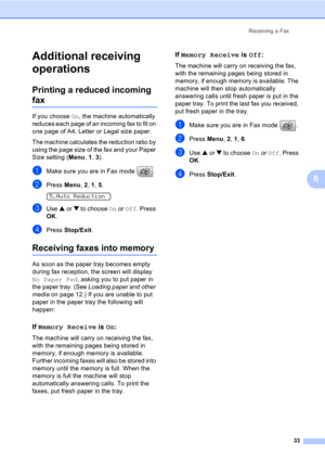 Page 43Receiving a Fax
33
6
Additional receiving 
operations
6
Printing a reduced incoming 
fax6
If you choose On, the machine automatically 
reduces each page of an incoming fax to fit on 
one page of A4, Letter or Legal size paper.
The machine calculates the reduction ratio by 
using the page size of the fax and your Paper 
Size setting (Menu, 1, 3).
aMake sure you are in Fax mode  .
bPress Menu, 2, 1, 5.  
5.Auto Reduction
cUse a or b to choose On or Off. Press 
OK.
dPress Stop/Exit.
Receiving faxes into...