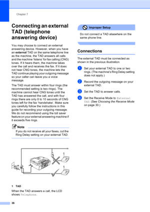 Page 46Chapter 7
36
Connecting an external 
TAD (telephone 
answering device) 
7
You may choose to connect an external 
answering device. However, when you have 
an external TAD on the same telephone line 
as the machine, the TAD answers all calls 
and the machine ‘listens’ for fax calling (CNG) 
tones. If it hears them, the machine takes 
over the call and receives the fax. If it does 
not hear CNG tones, the machine lets the 
TAD continue playing your outgoing message 
so your caller can leave you a voice...