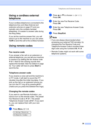 Page 49Telephone and External devices
39
7 Using a cordless external 
telephone7
If your cordless telephone is connected to the 
telephone line cord (See External and 
extension phones on page 37) and you 
typically carry the cordless handset 
elsewhere, it is easier to answer calls during 
the Ring Delay. 
If you let the machine answer first, you will 
have to go to the machine so you can press 
Tel/R to send the call to the cordless handset.
Using remote codes7
Fax receive code7
If you answer a fax call on an...