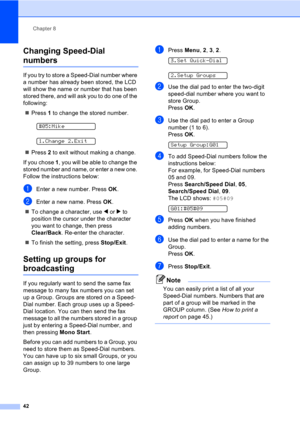 Page 52Chapter 8
42
Changing Speed-Dial 
numbers8
If you try to store a Speed-Dial number where 
a number has already been stored, the LCD 
will show the name or number that has been 
stored there, and will ask you to do one of the 
following: 
„Press 1 to change the stored number.
 
#05:Mike
 
1.Change 2.Exit
„Press 2 to exit without making a change.
If you chose 1, you will be able to change the 
stored number and name, or enter a new one. 
Follow the instructions below:
aEnter a new number. Press OK.
bEnter...