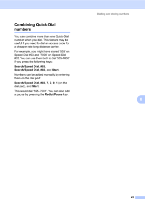 Page 53Dialling and storing numbers
43
8 Combining Quick-Dial 
numbers8
You can combine more than one Quick-Dial 
number when you dial. This feature may be 
useful if you need to dial an access code for 
a cheaper rate long distance carrier.
For example, you might have stored ‘555’ on 
Speed-Dial #03 and ‘7000’ on Speed-Dial 
#02. You can use them both to dial ‘555-7000’ 
if you press the following keys:
Search/Speed Dial, #03, 
Search/Speed Dial, #02, and Start.
Numbers can be added manually by entering 
them...