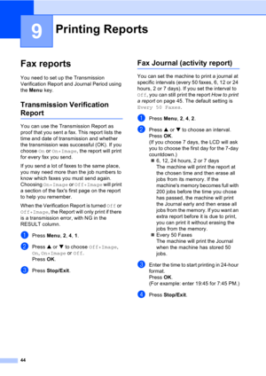 Page 5444
9
Fax reports9
You need to set up the Transmission 
Verification Report and Journal Period using 
the Menu key.
Transmission Verification 
Report9
You can use the Transmission Report as 
proof that you sent a fax. This report lists the 
time and date of transmission and whether 
the transmission was successful (OK). If you 
choose On or On+Image, the report will print 
for every fax you send.
If you send a lot of faxes to the same place, 
you may need more than the job numbers to 
know which faxes you...