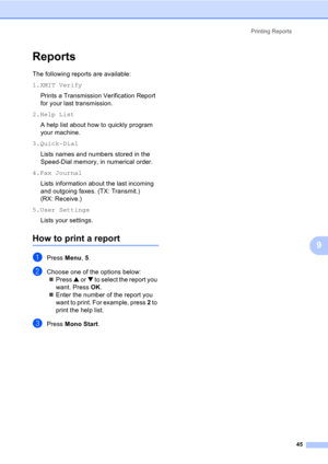Page 55Printing Reports
45
9
Reports9
The following reports are available: 
1.XMIT Verify
Prints a Transmission Verification Report 
for your last transmission.
2.Help List
A help list about how to quickly program 
your machine.
3.Quick-Dial
Lists names and numbers stored in the 
Speed-Dial memory, in numerical order.
4.Fax Journal
Lists information about the last incoming 
and outgoing faxes. (TX: Transmit.) 
(RX: Receive.)
5.User Settings
Lists your settings.
How to print a report
aPress Menu, 5.
bChoose one...