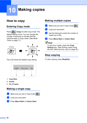 Page 5848
10
How to copy10
Entering Copy mode10
Press (Copy) to enter Copy mode. The 
default setting is Fax. You can change the 
number of seconds or minutes that the 
machine stays in Copy mode. (See Mode 
Timer on page 17.)
 
The LCD shows the default copy setting:
 
1 Copy Ratio
2Quality
3 No of Copies
Making a single copy10
aMake sure you are in Copy mode  .
bLoad your document.
cPress Mono Start or Colour Start.
Making multiple copies10
aMake sure you are in Copy mode  .
bLoad your document.
cUse the dial...