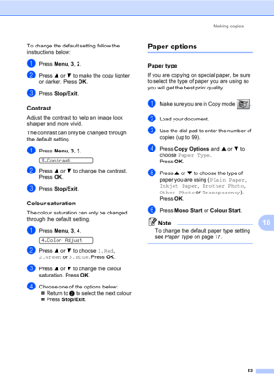 Page 63Making copies
53
10
To change the default setting follow the 
instructions below:
aPress Menu, 3, 2.
bPress a or b to make the copy lighter 
or darker. Press OK.
cPress Stop/Exit.
Contrast10
Adjust the contrast to help an image look 
sharper and more vivid.
The contrast can only be changed through 
the default setting.
aPress Menu, 3, 3. 
3.Contrast
bPress a or b to change the contrast. 
Press OK.
cPress Stop/Exit.
Colour saturation10
The colour saturation can only be changed 
through the default...
