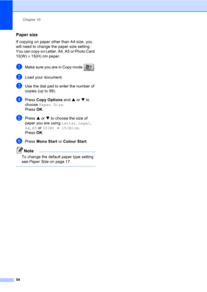 Page 64Chapter 10
54
Paper size10
If copying on paper other than A4 size, you 
will need to change the paper size setting. 
You can copy on Letter, A4, A5 or Photo Card 
10(W) × 15(H) cm paper.
aMake sure you are in Copy mode  .
bLoad your document.
cUse the dial pad to enter the number of 
copies (up to 99).
dPress Copy Options and a or b to 
choose Paper Size.
Press OK.
ePress a or b to choose the size of 
paper you are using Letter, Legal, 
A4, A5 or 10(W)×15(H)cm. 
Press OK.
fPress Mono Start or Colour...