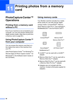 Page 6656
11
PhotoCapture Center™ 
Operations
11
Printing from a memory card 
without a PC11
Even if your machine is not connected to your 
computer, you can print photos directly from 
digital camera media. (See How to print from 
a memory card on page 58.)
Using PhotoCapture Center™ 
from your computer
You can access the memory card that is in 
the media drive (slot) of the machine from 
your PC.
(See PhotoCapture Center
™ for Windows® or 
Remote Setup & Photo Capture Center
™ for 
Macintosh
® in the Software...