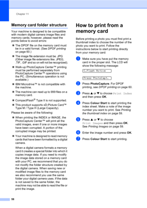 Page 68Chapter 11
58
Memory card folder structure11
Your machine is designed to be compatible 
with modern digital camera image files and 
memory cards; however, please read the 
points below to avoid errors:
„The DPOF file on the memory card must 
be in a valid format. (See DPOF printing 
on page 60.)
„The image file extension must be. JPG 
(Other image file extensions like. JPEG, 
.TIF, .GIF and so on will not be recognized).
„Walk-up PhotoCapture Center™ printing 
must be performed separately from...