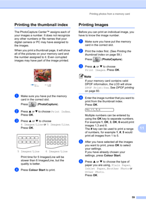 Page 69Printing photos from a memory card
59
11
Printing the thumbnail index11
The PhotoCapture Center™ assigns each of 
your images a number. It does not recognize 
any other numbers or file names that your 
digital camera or PC may have assigned to 
the images.
When you print a thumbnail page, it will show 
all of the pictures on your memory card and 
the number assigned to it. Even corrupted 
images may have part of the image printed.
 
aMake sure you have put the memory 
card in the correct slot.
Press...