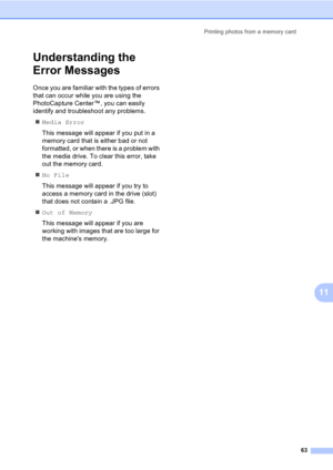 Page 73Printing photos from a memory card
63
11
Understanding the 
Error Messages
11
Once you are familiar with the types of errors 
that can occur while you are using the 
PhotoCapture Center™, you can easily 
identify and troubleshoot any problems.
„Media Error
This message will appear if you put in a 
memory card that is either bad or not 
formatted, or when there is a problem with 
the media drive. To clear this error, take 
out the memory card.
„No File
This message will appear if you try to 
access a...