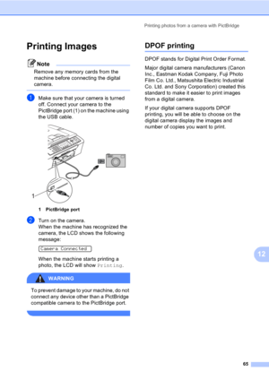 Page 75Printing photos from a camera with PictBridge
65
12
Printing Images12
Note
Remove any memory cards from the 
machine before connecting the digital 
camera.
 
aMake sure that your camera is turned 
off. Connect your camera to the 
PictBridge port (1) on the machine using 
the USB cable.
 
1 PictBridge port
bTurn on the camera.
When the machine has recognized the 
camera, the LCD shows the following 
message:
 
Camera Connected
When the machine starts printing a 
photo, the LCD will show Printing.
WARNING...