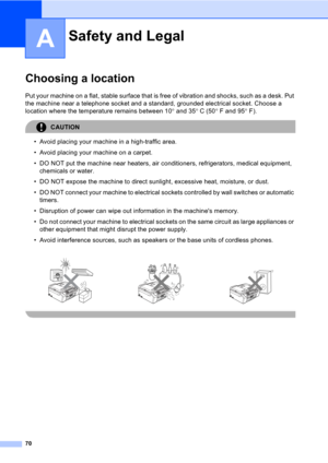 Page 8070
A
Choosing a locationA
Put your machine on a flat, stable surface that is free of vibration and shocks, such as a desk. Put 
the machine near a telephone socket and a standard, grounded electrical socket. Choose a 
location where the temperature remains between 10° and 35°C (50°F and 95°F).
CAUTION 
• Avoid placing your machine in a high-traffic area.
• Avoid placing your machine on a carpet.
• DO NOT put the machine near heaters, air conditioners, refrigerators, medical equipment, 
chemicals or...