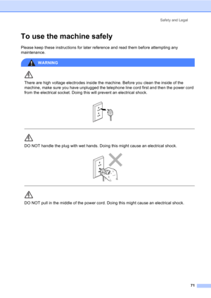 Page 81Safety and Legal
71
To use the machine safelyA
Please keep these instructions for later reference and read them before attempting any 
maintenance.
WARNING 
There are high voltage electrodes inside the machine. Before you clean the inside of the 
machine, make sure you have unplugged the telephone line cord first and then the power cord 
from the electrical socket. Doing this will prevent an electrical shock.
 
 
 
DO NOT handle the plug with wet hands. Doing this might cause an electrical shock....
