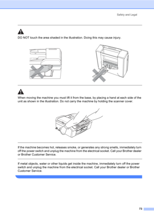 Page 83Safety and Legal
73
  
DO NOT touch the area shaded in the illustration. Doing this may cause injury.
  
When moving the machine you must lift it from the base, by placing a hand at each side of the 
unit as shown in the illustration. Do not carry the machine by holding the scanner cover.
 
 
 
If the machine becomes hot, releases smoke, or generates any strong smells, immediately turn 
off the power switch and unplug the machine from the electrical sooket. Call your Brother dealer 
or Brother Customer...