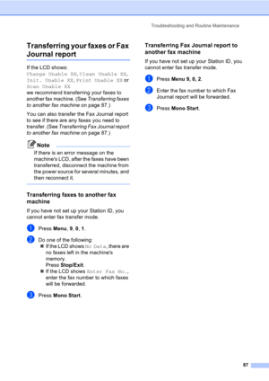 Page 97Troubleshooting and Routine Maintenance
87
Transferring your faxes or Fax 
Journal reportB
If the LCD shows: 
Change Unable XX, Clean Unable XX, 
Init. Unable XX, Print Unable XX or 
Scan Unable XX 
we recommend transferring your faxes to 
another fax machine. (See Transferring faxes 
to another fax machine on page 87.) 
You can also transfer the Fax Journal report 
to see if there are any faxes you need to 
transfer. (See Transferring Fax Journal report 
to another fax machine on page 87.)
Note
If there...