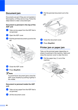 Page 9888
Document jam B
Documents can jam if they are not inserted or 
fed properly, or if they are too long. Follow the 
steps below to clear a document jam.
Document is jammed in the top of the 
ADF unit
B
aTake out any paper from the ADF that is 
not jammed.
bOpen the ADF cover.
cPull the jammed document up and to the 
left.
 
dClose the ADF cover.
ePress Stop/Exit.
Note
To avoid future document jams close the 
ADF cover properly by pushing it gently in 
the middle.
 
Document is jammed inside the ADF...