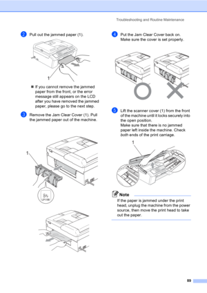 Page 99Troubleshooting and Routine Maintenance
89
bPull out the jammed paper (1). 
„If you cannot remove the jammed 
paper from the front, or the error 
message still appears on the LCD 
after you have removed the jammed 
paper, please go to the next step.
cRemove the Jam Clear Cover (1). Pull 
the jammed paper out of the machine.
 
 
dPut the Jam Clear Cover back on.
Make sure the cover is set properly.
 
eLift the scanner cover (1) from the front 
of the machine until it locks securely into 
the open...