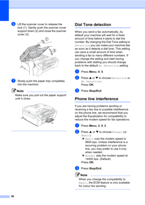 Page 10090
fLift the scanner cover to release the 
lock (1). Gently push the scanner cover 
support down (2) and close the scanner 
cover (3).
 
gSlowly push the paper tray completely 
into the machine.
Note
Make sure you pull out the paper support 
until it clicks.
 
 
Dial Tone detectionB
When you send a fax automatically, by 
default your machine will wait for a fixed 
amount of time before it starts to dial the 
number. By changing the Dial Tone setting to 
Detection you can make your machine dial 
as soon...