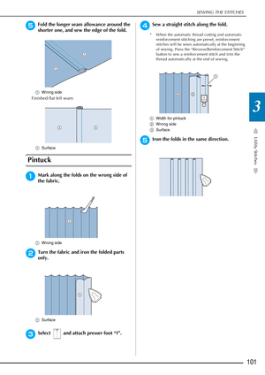 Page 103SEWING THE STITCHES
Utility Stitches
101
3
eFold the longer seam allowance around the 
shorter one, and sew the edge of the fold.
aWrong side
Finished flat fell seam
aSurface
Pintuck
aMark along the folds on the wrong side of 
the fabric.
aWrong side
bTurn the fabric and iron the folded parts 
only.
aSurface
cSelect   and attach presser foot “I”.
dSew a straight stitch along the fold.
* When the automatic thread cutting and automatic 
reinforcement stitching are preset, reinforcement 
stitches will be...