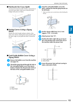 Page 105SEWING THE STITCHES
Utility Stitches
103
3
■Patchwork (for Crazy Quilt) 
Turn back the desired width of fabric and position it 
over the lower fabric, then sew so that the stitch 
bridges both pieces of fabric.
■Sewing Curves (Using a Zigzag 
Stitch) 
Shorten the stitch length setting to obtain a fine 
stitch. Sew slowly, keeping the seams parallel with 
the fabric edge as you guide the fabric around the 
curve.
■Cord Guide Bobbin Cover (Using a 
Zigzag Stitch)
aRemove the bobbin cover from the machine...