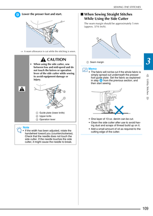 Page 111SEWING THE STITCHES
Utility Stitches
109
3
iLower the presser foot and start.
→A seam allowance is cut while the stitching is sewn.
■When Sewing Straight Stitches 
While Using the Side Cutter
The seam margin should be approximately 5 mm 
(approx. 3/16 inch).
a Seam margin CAUTION
 When using the side cutter, sew 
between low and mid-speed and do 
not touch the knives or operation 
lever of the side cutter while sewing 
to avoid equipment damage or 
injury.
a Guide plate (lower knife)
b Upper knife
c...
