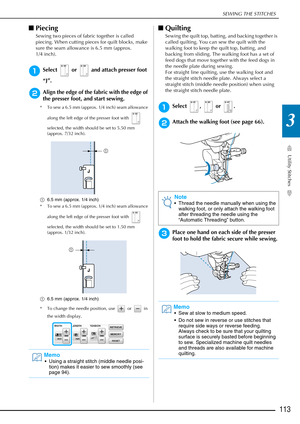 Page 115SEWING THE STITCHES
Utility Stitches
113
3
■Piecing 
Sewing two pieces of fabric together is called 
piecing. When cutting pieces for quilt blocks, make 
sure the seam allowance is 6.5 mm (approx. 
1/4 inch). 
aSelect   or   and attach presser foot 
“J”.
bAlign the edge of the fabric with the edge of 
the presser foot, and start sewing. 
* To sew a 6.5 mm (approx. 1/4 inch) seam allowance 
along the left edge of the presser foot with   
selected, the width should be set to 5.50 mm 
(approx. 7/32 inch).
a...