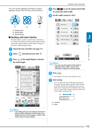 Page 117SEWING THE STITCHES
Utility Stitches
115
3
You can use the appliqué technique to attach 
appliqué designs like the three pictured below.
■Quilting with Satin Stitches 
For better fabric control, use the foot controller to 
sew with satin stitches. Set the speed control slide to 
control the stitch width to make subtle changes in 
the stitch width during sewing. 
aAttach the foot controller (see page 73).
bSelect   and attach presser foot “J”.
cPress   in the length display to shorten 
the stitch length....