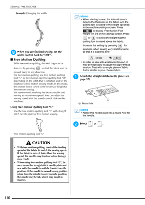 Page 118SEWING THE STITCHES
116
Example: Changing the width
hWhen you are finished sewing, set the 
width control back to “OFF”.
■Free Motion Quilting
With free motion quilting, the feed dogs can be 
lowered by pressing  , so that the fabric can be 
moved freely in any direction.
For free motion quilting, use free motion quilting 
foot “C” or free motion open toe quilting foot “O” 
depending on the stitch that is selected, and set the 
machine to free motion sewing mode. In this mode, 
the presser foot is raised...