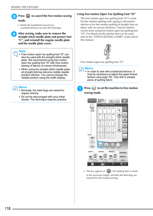 Page 120SEWING THE STITCHES
118
hPress   to cancel the free motion sewing 
mode.
→Rotate the handwheel toward you 
(counterclockwise) to raise the feed dogs.
iAfter sewing, make sure to remove the 
straight stitch needle plate and presser foot 
“C”, and reinstall the regular needle plate 
and the needle plate cover. Using free motion Open Toe Quilting Foot “O”
The free motion open toe quilting foot “O” is used 
for free motion quilting with zigzag or decorative 
stitches or for free motion quilting of straight...
