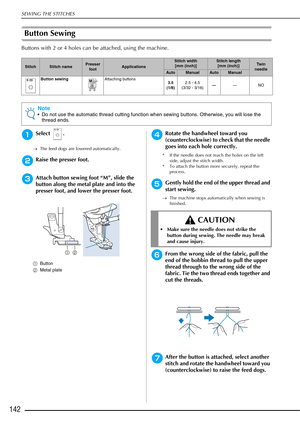 Page 144SEWING THE STITCHES
142
Button Sewing 
Buttons with 2 or 4 holes can be attached, using the machine.
aSelect .
→The feed dogs are lowered automatically.
bRaise the presser foot.
cAttach button sewing foot “M”, slide the 
button along the metal plate and into the 
presser foot, and lower the presser foot.
aButton
b Metal plate
dRotate the handwheel toward you 
(counterclockwise) to check that the needle 
goes into each hole correctly. 
* If the needle does not reach the holes on the left 
side, adjust the...