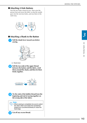 Page 145SEWING THE STITCHES
Utility Stitches
143
3
■Attaching 4 Hole Buttons
Sew the two holes closest to you. Then raise the 
presser foot and move the fabric so that the needle 
goes into the next two holes, and sew them in the 
same way. 
■Attaching a Shank to the Button 
aPull the shank lever toward you before 
sewing.
a Shank lever 
bPull the two ends of the upper thread 
between the button and the fabric, wind 
them around the shank, and then tie them 
firmly together. 
cTie the ends of the bobbin thread...