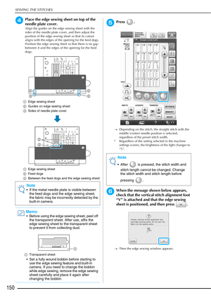 Page 152SEWING THE STITCHES
150
dPlace the edge sewing sheet on top of the 
needle plate cover.
Align the guides on the edge sewing sheet with the 
sides of the needle plate cover, and then adjust the 
position of the edge sewing sheet so that its cutout 
aligns with the edges of the opening for the feed dogs. 
Position the edge sewing sheet so that there is no gap 
between it and the edges of the opening for the feed 
dogs.
a Edge sewing sheet
b Guides on edge sewing sheet
c Sides of needle plate cover
a Edge...