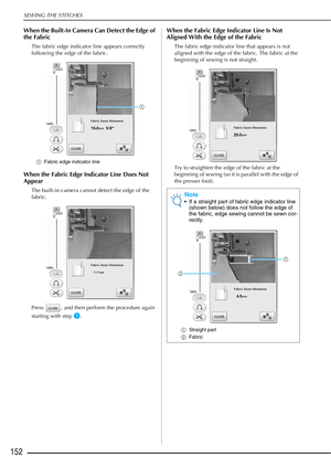 Page 154SEWING THE STITCHES
152
When the Built-In Camera Can Detect the Edge of 
the Fabric
The fabric edge indicator line appears correctly 
following the edge of the fabric.
aFabric edge indicator line
When the Fabric Edge Indicator Line Does Not 
Appear
The built-in camera cannot detect the edge of the 
fabric.
Press  , and then perform the procedure again 
starting with step 
a.
When the Fabric Edge Indicator Line Is Not 
Aligned With the Edge of the Fabric
The fabric edge indicator line that appears is not...