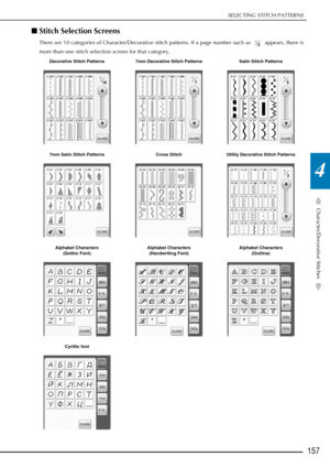 Page 159SELECTING STITCH PATTERNS
Character/Decorative Stitches
157
4
■Stitch Selection Screens 
There are 10 categories of Character/Decorative stitch patterns. If a page number such as   appears, there is 
more than one stitch selection screen for that category.
Decorative Stitch Patterns 7mm Decorative Stitch Patterns Satin Stitch Patterns
7mm Satin Stitch Patterns Cross StitchUtility Decorative Stitch Patterns
Alphabet Characters  (Gothic Font) Alphabet Characters 
(Handwriting Font) Alphabet Characters...