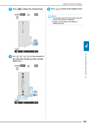 Page 171EDITING STITCH PATTERNS
Character/Decorative Stitches
169
4
cPress   to display the enlarged image.
dUse  / / /  to view any part of 
the image that extends out of the viewable 
display area.
ePress   to return to the original screen.
Memo
 You can also sew from this screen when the presser foot symbol is displayed.
 Image of some patterns will display in  default size only. 