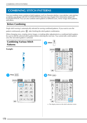 Page 172COMBINING STITCH PATTERNS
170
COMBINING STITCH PATTERNS
You can combine many varieties of stitch patterns, such as character stitches, cross stitches, satin stitches, 
or stitches you design with MY CUSTOM STITCH function (see chapter 8 for information about MY 
CUSTOM STITCH). You can also combine stitch patterns of different sizes, mirror image stitch patterns, 
and others.
Before Combining
Single stitch sewing is automatically selected for sewing combined patterns. If you want to sew the 
pattern...